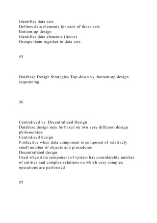 Identifies data sets
Defines data elements for each of those sets
Bottom-up design
Identifies data elements (items)
Groups them together in data sets
55
Database Design Strategies Top-down vs. bottom-up design
sequencing
56
Centralized vs. Decentralized Design
Database design may be based on two very different design
philosophies:
Centralized design
Productive when data component is composed of relatively
small number of objects and procedures
Decentralized design
Used when data component of system has considerable number
of entities and complex relations on which very complex
operations are performed
57
 