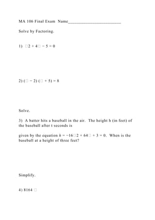 MA 106 Final Exam Name________________________
Solve by Factoring.
1) �2 + 4� − 5 = 0
2) (� − 2) (� + 5) = 8
Solve.
3) A batter hits a baseball in the air. The height h (in feet) of
the baseball after t seconds is
given by the equation ℎ = −16�2 + 64� + 3 = 0. When is the
baseball at a height of three feet?
Simplify.
 