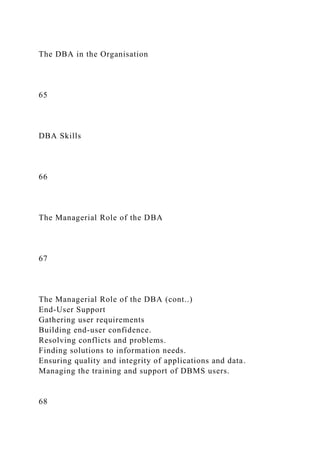 The DBA in the Organisation
65
DBA Skills
66
The Managerial Role of the DBA
67
The Managerial Role of the DBA (cont..)
End-User Support
Gathering user requirements
Building end-user confidence.
Resolving conflicts and problems.
Finding solutions to information needs.
Ensuring quality and integrity of applications and data.
Managing the training and support of DBMS users.
68
 