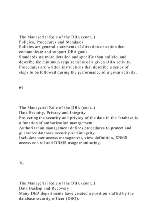 The Managerial Role of the DBA (cont..)
Policies, Procedures and Standards
Policies are general statements of direction or action that
communicate and support DBA goals.
Standards are more detailed and specific than policies and
describe the minimum requirements of a given DBA activity.
Procedures are written instructions that describe a series of
steps to be followed during the performance of a given activity.
69
The Managerial Role of the DBA (cont..)
Data Security, Privacy and Integrity
Protecting the security and privacy of the data in the database is
a function of authorization management.
Authorization management defines procedures to protect and
guarantee database security and integrity.
Includes: user access management, view definition, DBMS
access control and DBMS usage monitoring.
70
The Managerial Role of the DBA (cont..)
Data Backup and Recovery
Many DBA departments have created a position staffed by the
database security officer (DSO).
 