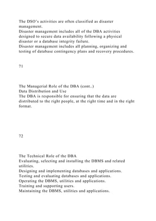 The DSO’s activities are often classified as disaster
management.
Disaster management includes all of the DBA activities
designed to secure data availability following a physical
disaster or a database integrity failure.
Disaster management includes all planning, organizing and
testing of database contingency plans and recovery procedures.
71
The Managerial Role of the DBA (cont..)
Data Distribution and Use
The DBA is responsible for ensuring that the data are
distributed to the right people, at the right time and in the right
format.
72
The Technical Role of the DBA
Evaluating, selecting and installing the DBMS and related
utilities.
Designing and implementing databases and applications.
Testing and evaluating databases and applications.
Operating the DBMS, utilities and applications.
Training and supporting users.
Maintaining the DBMS, utilities and applications.
 