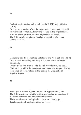 73
Evaluating, Selecting and Installing the DBMS and Utilities
(DBA)
Covers the selection of the database management system, utility
software and supporting hardware for use in the organization.
Must be based primarily on the organization’s needs
The DBA would be wise to develop a checklist of desired
DBMS features.
74
Designing and Implementing Databases and Applications (DBA)
Covers data modelling and design services to the end-user
community
Determine and enforce standards and procedures to be used.
DBA then provides the necessary assistance and support during
the design of the database at the conceptual, logical and
physical levels
75
Testing and Evaluating Databases and Applications (DBA)
The DBA must also provide testing and evaluation services for
all of the database and end-user applications.
Those services are the logical extension of the design,
development and implementation services.
 