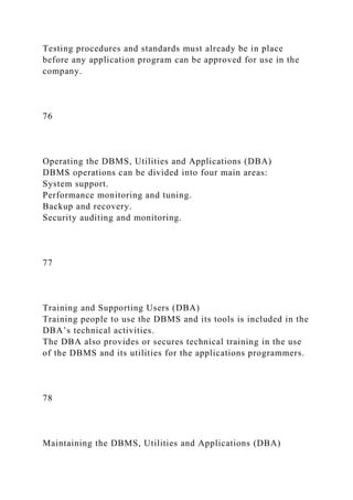 Testing procedures and standards must already be in place
before any application program can be approved for use in the
company.
76
Operating the DBMS, Utilities and Applications (DBA)
DBMS operations can be divided into four main areas:
System support.
Performance monitoring and tuning.
Backup and recovery.
Security auditing and monitoring.
77
Training and Supporting Users (DBA)
Training people to use the DBMS and its tools is included in the
DBA’s technical activities.
The DBA also provides or secures technical training in the use
of the DBMS and its utilities for the applications programmers.
78
Maintaining the DBMS, Utilities and Applications (DBA)
 