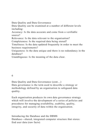 Data Quality and Data Governance
Data Quality can be examined at a number of different levels
including:
Accuracy: Is the data accurate and come from a verifiable
source?
Relevance: Is the data relevant to the organisation?
Completeness: Is the required data being stored?
Timeliness: Is the data updated frequently in order to meet the
business requirements?
Uniqueness: Is the data unique and there is no redundancy in the
database?
Unambiguous: Is the meaning of the data clear.
6
Data Quality and Data Governance (cont…)
Data governance is the term used to describe a strategy or
methodology defined by an organisation to safeguard data
quality.
Each organisation produces its own data governance strategy
which will involve the development of a series of policies and
procedures for managing availability, usability, quality,
integrity, and security of data within the organisation.
Introducing the Database and the DBMS
Database—shared, integrated computer structure that stores:
End user data (raw facts)
 