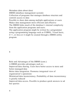 Metadata (data about data)
DBMS (database management system):
Collection of programs that manages database structure and
controls access to data
Possible to share data among multiple applications or users
Makes data management more efficient and effective
The DBMS hides much of the database’s internal complexity
from the application programs and users.
The application program might be written by a programmer
using a programming language such as COBOL, Visual basic,
C++, or Java or it might be created through a DBMS utility
program.
8
Role and Advantages of the DBMS (cont.)
A DBMS provides advantages such as :
Improved data sharing. Users have better access to more and
better-managed data
Better data integration. Promotes integrated view of
organization’s operations
Minimised data inconsistency. Probability of data inconsistency
is greatly reduced
Improved data access. Possible to produce quick answers to ad
hoc queries
9
 