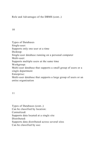 Role and Advantages of the DBMS (cont..)
10
Types of Databases
Single-user:
Supports only one user at a time
Desktop:
Single-user database running on a personal computer
Multi-user:
Supports multiple users at the same time
Workgroup:
Multi-user database that supports a small group of users or a
single department
Enterprise:
Multi-user database that supports a large group of users or an
entire organization
11
Types of Databases (cont..)
Can be classified by location:
Centralized:
Supports data located at a single site
Distributed:
Supports data distributed across several sites
Can be classified by use:
 