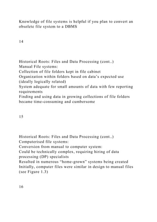 Knowledge of file systems is helpful if you plan to convert an
obsolete file system to a DBMS
14
Historical Roots: Files and Data Processing (cont..)
Manual File systems:
Collection of file folders kept in file cabinet
Organization within folders based on data’s expected use
(ideally logically related)
System adequate for small amounts of data with few reporting
requirements
Finding and using data in growing collections of file folders
became time-consuming and cumbersome
15
Historical Roots: Files and Data Processing (cont..)
Computerised file systems:
Conversion from manual to computer system:
Could be technically complex, requiring hiring of data
processing (DP) specialists
Resulted in numerous “home-grown” systems being created
Initially, computer files were similar in design to manual files
(see Figure 1.3)
16
 