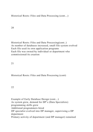 Historical Roots: Files and Data Processing (cont…)
20
Historical Roots: Files and Data Processing(cont..)
As number of databases increased, small file system evolved
Each file used its own application programs
Each file was owned by individual or department who
commissioned its creation
21
Historical Roots: Files and Data Processing (cont)
22
Example of Early Database Design (cont…)
As system grew, demand for DP’s (Data Specialists)
programming skills grew
Additional programmers hired
DP specialist evolved into DP manager, supervising a DP
department
Primary activity of department (and DP manager) remained
 