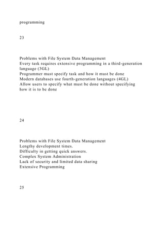 programming
23
Problems with File System Data Management
Every task requires extensive programming in a third-generation
language (3GL)
Programmer must specify task and how it must be done
Modern databases use fourth-generation languages (4GL)
Allow users to specify what must be done without specifying
how it is to be done
24
Problems with File System Data Management
Lengthy development times.
Difficulty in getting quick answers.
Complex System Administration
Lack of security and limited data sharing
Extensive Programming
25
 