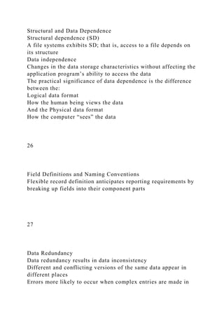 Structural and Data Dependence
Structural dependence (SD)
A file systems exhibits SD; that is, access to a file depends on
its structure
Data independence
Changes in the data storage characteristics without affecting the
application program’s ability to access the data
The practical significance of data dependence is the difference
between the:
Logical data format
How the human being views the data
And the Physical data format
How the computer “sees” the data
26
Field Definitions and Naming Conventions
Flexible record definition anticipates reporting requirements by
breaking up fields into their component parts
27
Data Redundancy
Data redundancy results in data inconsistency
Different and conflicting versions of the same data appear in
different places
Errors more likely to occur when complex entries are made in
 
