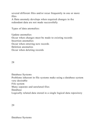 several different files and/or recur frequently in one or more
files
A Data anomaly develops when required changes in the
redundant data are not made successfully
Types of data anomalies:
Update anomalies
Occur when changes must be made to existing records
Insertion anomalies
Occur when entering new records
Deletion anomalies
Occur when deleting records
28
Database Systems
Problems inherent in file systems make using a database system
very desirable
File system
Many separate and unrelated files
Database
Logically related data stored in a single logical data repository
29
Database Systems
 
