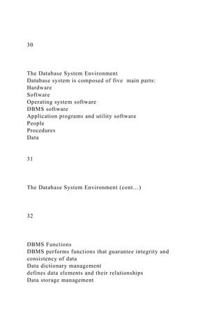 30
The Database System Environment
Database system is composed of five main parts:
Hardware
Software
Operating system software
DBMS software
Application programs and utility software
People
Procedures
Data
31
The Database System Environment (cont…)
32
DBMS Functions
DBMS performs functions that guarantee integrity and
consistency of data
Data dictionary management
defines data elements and their relationships
Data storage management
 
