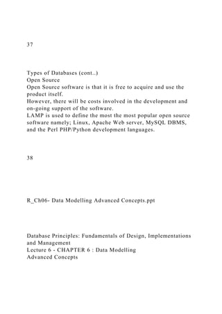 37
Types of Databases (cont..)
Open Source
Open Source software is that it is free to acquire and use the
product itself.
However, there will be costs involved in the development and
on-going support of the software.
LAMP is used to define the most the most popular open source
software namely; Linux, Apache Web server, MySQL DBMS,
and the Perl PHP/Python development languages.
38
R_Ch06- Data Modelling Advanced Concepts.ppt
Database Principles: Fundamentals of Design, Implementations
and Management
Lecture 6 - CHAPTER 6 : Data Modelling
Advanced Concepts
 