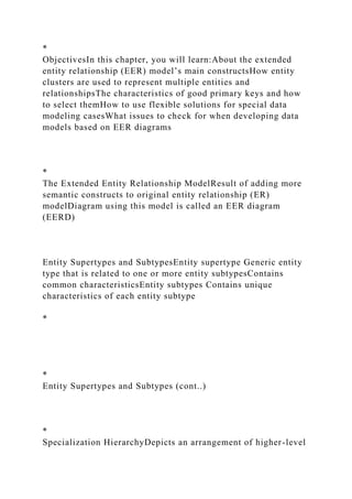 *
ObjectivesIn this chapter, you will learn:About the extended
entity relationship (EER) model’s main constructsHow entity
clusters are used to represent multiple entities and
relationshipsThe characteristics of good primary keys and how
to select themHow to use flexible solutions for special data
modeling casesWhat issues to check for when developing data
models based on EER diagrams
*
The Extended Entity Relationship ModelResult of adding more
semantic constructs to original entity relationship (ER)
modelDiagram using this model is called an EER diagram
(EERD)
Entity Supertypes and SubtypesEntity supertype Generic entity
type that is related to one or more entity subtypesContains
common characteristicsEntity subtypes Contains unique
characteristics of each entity subtype
*
*
Entity Supertypes and Subtypes (cont..)
*
Specialization HierarchyDepicts an arrangement of higher-level
 