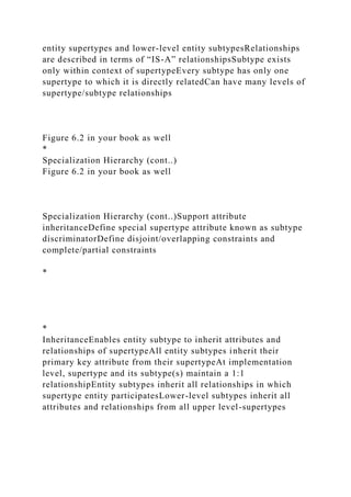 entity supertypes and lower-level entity subtypesRelationships
are described in terms of “IS-A” relationshipsSubtype exists
only within context of supertypeEvery subtype has only one
supertype to which it is directly relatedCan have many levels of
supertype/subtype relationships
Figure 6.2 in your book as well
*
Specialization Hierarchy (cont..)
Figure 6.2 in your book as well
Specialization Hierarchy (cont..)Support attribute
inheritanceDefine special supertype attribute known as subtype
discriminatorDefine disjoint/overlapping constraints and
complete/partial constraints
*
*
InheritanceEnables entity subtype to inherit attributes and
relationships of supertypeAll entity subtypes inherit their
primary key attribute from their supertypeAt implementation
level, supertype and its subtype(s) maintain a 1:1
relationshipEntity subtypes inherit all relationships in which
supertype entity participatesLower-level subtypes inherit all
attributes and relationships from all upper level-supertypes
 