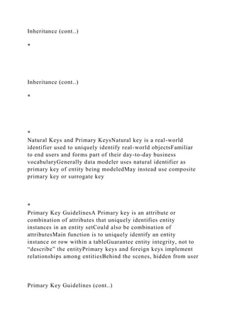 Inheritance (cont..)
*
Inheritance (cont..)
*
*
Natural Keys and Primary KeysNatural key is a real-world
identifier used to uniquely identify real-world objectsFamiliar
to end users and forms part of their day-to-day business
vocabularyGenerally data modeler uses natural identifier as
primary key of entity being modeledMay instead use composite
primary key or surrogate key
*
Primary Key GuidelinesA Primary key is an attribute or
combination of attributes that uniquely identifies entity
instances in an entity setCould also be combination of
attributesMain function is to uniquely identify an entity
instance or row within a tableGuarantee entity integrity, not to
“describe” the entityPrimary keys and foreign keys implement
relationships among entitiesBehind the scenes, hidden from user
Primary Key Guidelines (cont..)
 