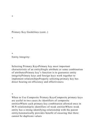 *
Primary Key Guidelines (cont..)
*
*
Entity Integrity:
Selecting Primary KeysPrimary key most important
characteristic of an entitySingle attribute or some combination
of attributesPrimary key’s function is to guarantee entity
integrityPrimary keys and foreign keys work together to
implement relationshipsProperly selecting primary key has
direct bearing on efficiency and effectiveness
*
When to Use Composite Primary KeysComposite primary keys
are useful in two cases:As identifiers of composite
entitiesWhere each primary key combination allowed once in
M:N relationshipAs identifiers of weak entitiesWhere weak
entity has a strong identifying relationship with the parent
entityAutomatically provides benefit of ensuring that there
cannot be duplicate values
 