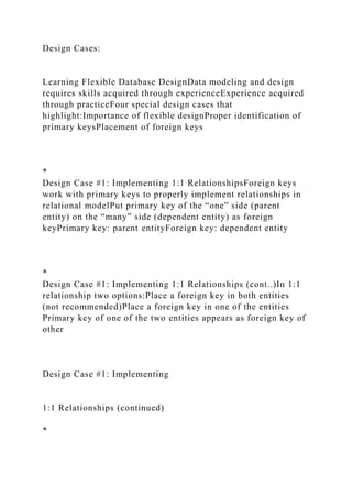 Design Cases:
Learning Flexible Database DesignData modeling and design
requires skills acquired through experienceExperience acquired
through practiceFour special design cases that
highlight:Importance of flexible designProper identification of
primary keysPlacement of foreign keys
*
Design Case #1: Implementing 1:1 RelationshipsForeign keys
work with primary keys to properly implement relationships in
relational modelPut primary key of the “one” side (parent
entity) on the “many” side (dependent entity) as foreign
keyPrimary key: parent entityForeign key: dependent entity
*
Design Case #1: Implementing 1:1 Relationships (cont..)In 1:1
relationship two options:Place a foreign key in both entities
(not recommended)Place a foreign key in one of the entities
Primary key of one of the two entities appears as foreign key of
other
Design Case #1: Implementing
1:1 Relationships (continued)
*
 