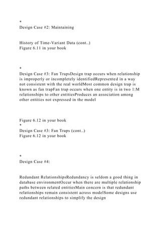 *
Design Case #2: Maintaining
History of Time-Variant Data (cont..)
Figure 6.11 in your book
*
Design Case #3: Fan TrapsDesign trap occurs when relationship
is improperly or incompletely identifiedRepresented in a way
not consistent with the real worldMost common design trap is
known as fan trapFan trap occurs when one entity is in two 1:M
relationships to other entitiesProduces an association among
other entities not expressed in the model
Figure 6.12 in your book
*
Design Case #3: Fan Traps (cont..)
Figure 6.12 in your book
*
Design Case #4:
Redundant RelationshipsRedundancy is seldom a good thing in
database environmentOccur when there are multiple relationship
paths between related entitiesMain concern is that redundant
relationships remain consistent across modelSome designs use
redundant relationships to simplify the design
 