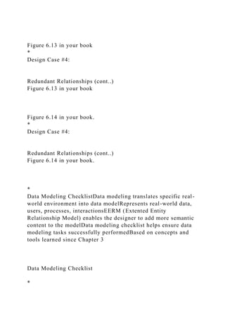 Figure 6.13 in your book
*
Design Case #4:
Redundant Relationships (cont..)
Figure 6.13 in your book
Figure 6.14 in your book.
*
Design Case #4:
Redundant Relationships (cont..)
Figure 6.14 in your book.
*
Data Modeling ChecklistData modeling translates specific real-
world environment into data modelRepresents real-world data,
users, processes, interactionsEERM (Extented Entity
Relationship Model) enables the designer to add more semantic
content to the modelData modeling checklist helps ensure data
modeling tasks successfully performedBased on concepts and
tools learned since Chapter 3
Data Modeling Checklist
*
 