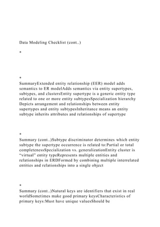 Data Modeling Checklist (cont..)
*
*
SummaryExtended entity relationship (EER) model adds
semantics to ER modelAdds semantics via entity supertypes,
subtypes, and clustersEntity supertype is a generic entity type
related to one or more entity subtypesSpecialization hierarchy
Depicts arrangement and relationships between entity
supertypes and entity subtypesInheritance means an entity
subtype inherits attributes and relationships of supertype
*
Summary (cont..)Subtype discriminator determines which entity
subtype the supertype occurrence is related to:Partial or total
completenessSpecialization vs. generalizationEntity cluster is
“virtual” entity typeRepresents multiple entities and
relationships in ERDFormed by combining multiple interrelated
entities and relationships into a single object
*
Summary (cont..)Natural keys are identifiers that exist in real
worldSometimes make good primary keysCharacteristics of
primary keys:Must have unique valuesShould be
 