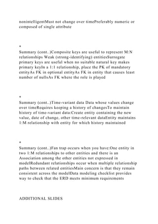 nonintelligentMust not change over timePreferably numeric or
composed of single attribute
*
Summary (cont..)Composite keys are useful to represent M:N
relationships Weak (strong-identifying) entitiesSurrogate
primary keys are useful when no suitable natural key makes
primary keyIn a 1:1 relationship, place the PK of mandatory
entityAs FK in optional entityAs FK in entity that causes least
number of nullsAs FK where the role is played
*
Summary (cont..)Time-variant data Data whose values change
over timeRequires keeping a history of changesTo maintain
history of time-variant data:Create entity containing the new
value, date of change, other time-relevant dataEntity maintains
1:M relationship with entity for which history maintained
*
Summary (cont..)Fan trap occurs when you have:One entity in
two 1:M relationships to other entities and there is an
Association among the other entities not expressed in
modelRedundant relationships occur when multiple relationship
paths between related entitiesMain concern is that they remain
consistent across the modelData modeling checklist provides
way to check that the ERD meets minimum requirements
ADDITIONAL SLIDES
 