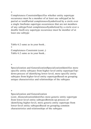 *
Completeness ConstraintSpecifies whether entity supertype
occurrence must be a member of at least one subtypeCan be
partial or totalPartial completenessSymbolized by a circle over
a single lineSome supertype occurrences that are not members
of any subtypeTotal completenessSymbolized by a circle over a
double lineEvery supertype occurrence must be member of at
least one subtype
Table 6.2 same as in your book..
*
Completeness Constraint (cont..)
Table 6.2 same as in your book..
*
Specialization and GeneralizationSpecializationIdentifies more
specific entity subtypes from higher-level entity supertypeTop-
down process of identifying lower-level, more specific entity
subtypes from higher-level entity supertypeBased on grouping
unique characteristics and relationships of the subtypes
*
Specialization and Generalization
(cont..)GeneralizationIdentifies more generic entity supertype
from lower-level entity subtypesBottom-up process of
identifying higher-level, more generic entity supertype from
lower-level entity subtypesBased on grouping common
characteristics and relationships of the subtypes
 