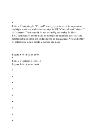 *
Entity ClusteringA “Virtual” entity type is used to represent
multiple entities and relationships in ERDConsidered “virtual”
or “abstract” because it is not actually an entity in final
ERDTemporary entity used to represent multiple entities and
relationshipsEliminate undesirable consequencesAvoid display
of attributes when entity clusters are used
Figure 6.6 in your book
*
Entity Clustering (cont..)
Figure 6.6 in your book
*
*
*
*
*
*
*
*
*
 