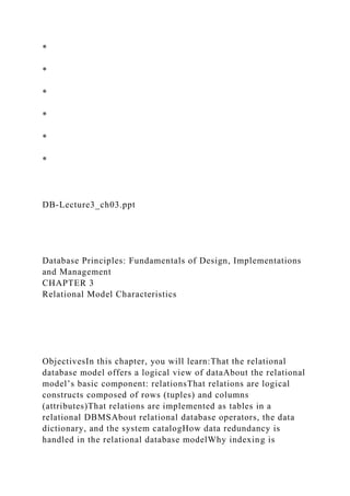 *
*
*
*
*
*
DB-Lecture3_ch03.ppt
Database Principles: Fundamentals of Design, Implementations
and Management
CHAPTER 3
Relational Model Characteristics
ObjectivesIn this chapter, you will learn:That the relational
database model offers a logical view of dataAbout the relational
model’s basic component: relationsThat relations are logical
constructs composed of rows (tuples) and columns
(attributes)That relations are implemented as tables in a
relational DBMSAbout relational database operators, the data
dictionary, and the system catalogHow data redundancy is
handled in the relational database modelWhy indexing is
 