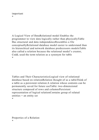 important
*
A Logical View of DataRelational model Enables the
programmer to view data logically rather than physicallyTable
Has structural and data independenceResembles a file
conceptuallyRelational database model easier to understand than
its hierarchical and network database predecessors modelsTable
also called a relation because the relational model’s creator,
Codd, used the term relation as a synonym for table
*
Tables and Their CharacteristicsLogical view of relational
database based on relationRelation thought of as a tableThink of
a table as a persistent relation:A relation whose contents can be
permanently saved for future useTable: two-dimensional
structure composed of rows and columnsPersistent
representation of logical relationContains group of related
entities = an entity set
*
Properties of a Relation
*
 