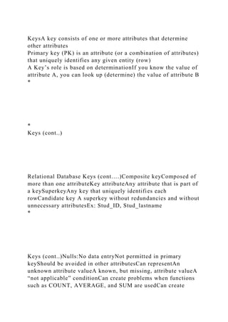 KeysA key consists of one or more attributes that determine
other attributes
Primary key (PK) is an attribute (or a combination of attributes)
that uniquely identifies any given entity (row)
A Key’s role is based on determinationIf you know the value of
attribute A, you can look up (determine) the value of attribute B
*
*
Keys (cont..)
Relational Database Keys (cont….)Composite keyComposed of
more than one attributeKey attributeAny attribute that is part of
a keySuperkeyAny key that uniquely identifies each
rowCandidate key A superkey without redundancies and without
unnecessary attributesEx: Stud_ID, Stud_lastname
*
Keys (cont..)Nulls:No data entryNot permitted in primary
keyShould be avoided in other attributesCan representAn
unknown attribute valueA known, but missing, attribute valueA
“not applicable” conditionCan create problems when functions
such as COUNT, AVERAGE, and SUM are usedCan create
 