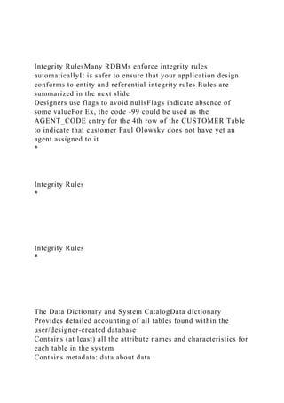 Integrity RulesMany RDBMs enforce integrity rules
automaticallyIt is safer to ensure that your application design
conforms to entity and referential integrity rules Rules are
summarized in the next slide
Designers use flags to avoid nullsFlags indicate absence of
some valueFor Ex, the code -99 could be used as the
AGENT_CODE entry for the 4th row of the CUSTOMER Table
to indicate that customer Paul Olowsky does not have yet an
agent assigned to it
*
Integrity Rules
*
Integrity Rules
*
The Data Dictionary and System CatalogData dictionary
Provides detailed accounting of all tables found within the
user/designer-created database
Contains (at least) all the attribute names and characteristics for
each table in the system
Contains metadata: data about data
 