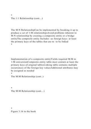 *
The 1:1 Relationship (cont…)
The M:N RelationshipCan be implemented by breaking it up to
produce a set of 1:M relationshipsAvoid problems inherent to
M:N relationship by creating a composite entity or a bridge
entityThe composite entity Includes -as foreign keys- at least
the primary keys of the tables that are to to be linked
*
Implementation of a composite entityYields required M:M to
1:M conversionComposite entity table must contain at least the
primary keys of original tablesLinking table contains multiple
occurrences of the foreign key valuesAdditional attributes may
be assigned as needed
*
The M:M Relationship (cont..)
*
The M:M Relationship (cont…)
*
Figure 3.16 in the book
 