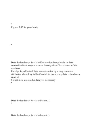 *
Figure 3.17 in your book
*
Data Redundancy RevisitedData redundancy leads to data
anomaliesSuch anomalies can destroy the effectiveness of the
database
Foreign keysControl data redundancies by using common
attributes shared by tablesCrucial to exercising data redundancy
control
Sometimes, data redundancy is necessary
*
Data Redundancy Revisited (cont…)
*
Data Redundancy Revisited (cont..)
 