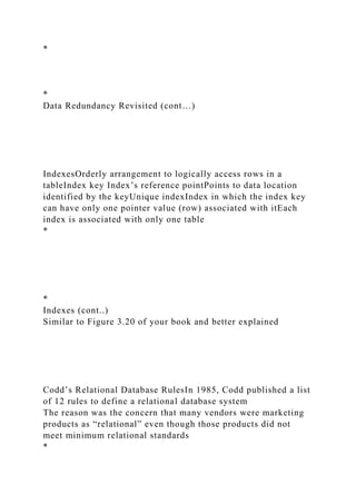 *
*
Data Redundancy Revisited (cont…)
IndexesOrderly arrangement to logically access rows in a
tableIndex key Index’s reference pointPoints to data location
identified by the keyUnique indexIndex in which the index key
can have only one pointer value (row) associated with itEach
index is associated with only one table
*
*
Indexes (cont..)
Similar to Figure 3.20 of your book and better explained
Codd’s Relational Database RulesIn 1985, Codd published a list
of 12 rules to define a relational database system
The reason was the concern that many vendors were marketing
products as “relational” even though those products did not
meet minimum relational standards
*
 