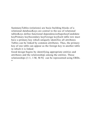 SummaryTables (relations) are basic building blocks of a
relational databaseKeys are central to the use of relational
tablesKeys define functional dependenciesSuperkeyCandidate
keyPrimary keySecondary keyForeign keyEach table row must
have a primary key which uniquely identifies all attributes
Tables can be linked by common attributes. Thus, the primary
key of one table can appear as the foreign key in another table
to which it is linked
Good design begins by identifying appropriate entities and
attributes and the relationships among the entities. Those
relationships (1:1, 1:M, M:N) can be represented using ERDs.
*
 