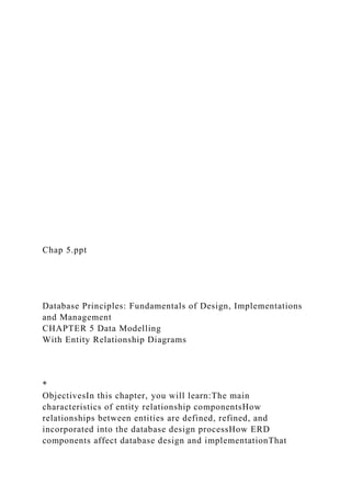 Chap 5.ppt
Database Principles: Fundamentals of Design, Implementations
and Management
CHAPTER 5 Data Modelling
With Entity Relationship Diagrams
*
ObjectivesIn this chapter, you will learn:The main
characteristics of entity relationship componentsHow
relationships between entities are defined, refined, and
incorporated into the database design processHow ERD
components affect database design and implementationThat
 