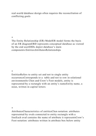 real-world database design often requires the reconciliation of
conflicting goals
*
The Entity Relationship (ER) ModelER model forms the basis
of an ER diagramERD represents conceptual database as viewed
by the end userERDs depict database’s main
components:EntitiesAttributesRelationships
*
EntitiesRefers to entity set and not to single entity
occurrenceCorresponds to a table and not to row in relational
environmentIn Chen and Crow’s Foot models, entity is
represented by a rectangle with an entity’s nameEntity name, a
noun, written in capital letters
*
AttributesCharacteristics of entitiesChen notation: attributes
represented by ovals connected to entity rectangle with a
lineEach oval contains the name of attribute it representsCrow’s
Foot notation: attributes written in attribute box below entity
 