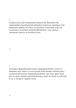*
Connectivity and CardinalityConnectivity Describes the
relationship classificationCardinality Expresses minimum and
maximum number of entity occurrences associated with one
occurrence of related entityEstablished by very concise
statements known as business rules
*
*
Existence DependenceExistence dependenceEntity exists in
database only when it is associated with another related entity
occurrenceExistence independenceEntity can exist apart from
one or more related entitiesSometimes such an entity is referred
to as a strong or regular entity
*
 