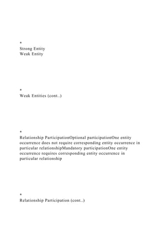 *
Strong Entity
Weak Entity
*
Weak Entities (cont..)
*
Relationship ParticipationOptional participationOne entity
occurrence does not require corresponding entity occurrence in
particular relationshipMandatory participationOne entity
occurrence requires corresponding entity occurrence in
particular relationship
*
Relationship Participation (cont..)
 
