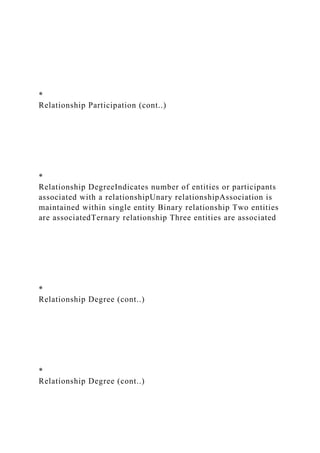 *
Relationship Participation (cont..)
*
Relationship DegreeIndicates number of entities or participants
associated with a relationshipUnary relationshipAssociation is
maintained within single entity Binary relationship Two entities
are associatedTernary relationship Three entities are associated
*
Relationship Degree (cont..)
*
Relationship Degree (cont..)
 