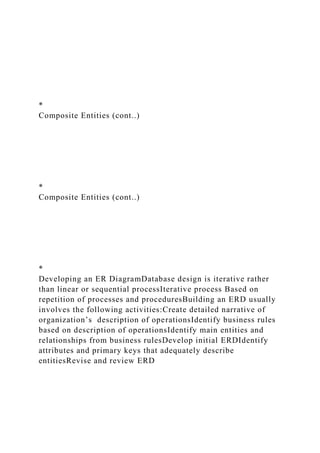 *
Composite Entities (cont..)
*
Composite Entities (cont..)
*
Developing an ER DiagramDatabase design is iterative rather
than linear or sequential processIterative process Based on
repetition of processes and proceduresBuilding an ERD usually
involves the following activities:Create detailed narrative of
organization’s description of operationsIdentify business rules
based on description of operationsIdentify main entities and
relationships from business rulesDevelop initial ERDIdentify
attributes and primary keys that adequately describe
entitiesRevise and review ERD
 