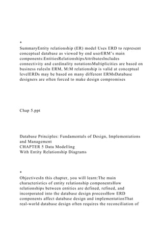 *
SummaryEntity relationship (ER) model Uses ERD to represent
conceptual database as viewed by end userERM’s main
components:EntitiesRelationshipsAttributesIncludes
connectivity and cardinality notationsMultiplicities are based on
business rulesIn ERM, M:M relationship is valid at conceptual
levelERDs may be based on many different ERMsDatabase
designers are often forced to make design compromises
Chap 5.ppt
Database Principles: Fundamentals of Design, Implementations
and Management
CHAPTER 5 Data Modelling
With Entity Relationship Diagrams
*
ObjectivesIn this chapter, you will learn:The main
characteristics of entity relationship componentsHow
relationships between entities are defined, refined, and
incorporated into the database design processHow ERD
components affect database design and implementationThat
real-world database design often requires the reconciliation of
 