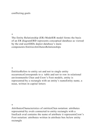 conflicting goals
*
The Entity Relationship (ER) ModelER model forms the basis
of an ER diagramERD represents conceptual database as viewed
by the end userERDs depict database’s main
components:EntitiesAttributesRelationships
*
EntitiesRefers to entity set and not to single entity
occurrenceCorresponds to a table and not to row in relational
environmentIn Chen and Crow’s Foot models, entity is
represented by a rectangle with an entity’s nameEntity name, a
noun, written in capital letters
*
AttributesCharacteristics of entitiesChen notation: attributes
represented by ovals connected to entity rectangle with a
lineEach oval contains the name of attribute it representsCrow’s
Foot notation: attributes written in attribute box below entity
rectangle
 