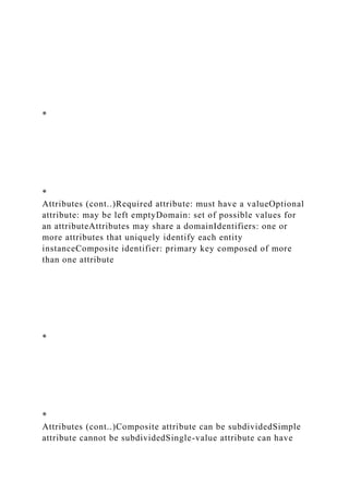*
*
Attributes (cont..)Required attribute: must have a valueOptional
attribute: may be left emptyDomain: set of possible values for
an attributeAttributes may share a domainIdentifiers: one or
more attributes that uniquely identify each entity
instanceComposite identifier: primary key composed of more
than one attribute
*
*
Attributes (cont..)Composite attribute can be subdividedSimple
attribute cannot be subdividedSingle-value attribute can have
 
