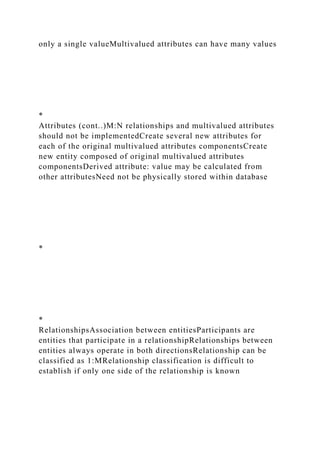 only a single valueMultivalued attributes can have many values
*
Attributes (cont..)M:N relationships and multivalued attributes
should not be implementedCreate several new attributes for
each of the original multivalued attributes componentsCreate
new entity composed of original multivalued attributes
componentsDerived attribute: value may be calculated from
other attributesNeed not be physically stored within database
*
*
RelationshipsAssociation between entitiesParticipants are
entities that participate in a relationshipRelationships between
entities always operate in both directionsRelationship can be
classified as 1:MRelationship classification is difficult to
establish if only one side of the relationship is known
 