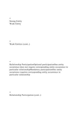 *
Strong Entity
Weak Entity
*
Weak Entities (cont..)
*
Relationship ParticipationOptional participationOne entity
occurrence does not require corresponding entity occurrence in
particular relationshipMandatory participationOne entity
occurrence requires corresponding entity occurrence in
particular relationship
*
Relationship Participation (cont..)
 