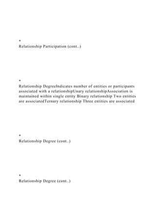 *
Relationship Participation (cont..)
*
Relationship DegreeIndicates number of entities or participants
associated with a relationshipUnary relationshipAssociation is
maintained within single entity Binary relationship Two entities
are associatedTernary relationship Three entities are associated
*
Relationship Degree (cont..)
*
Relationship Degree (cont..)
 