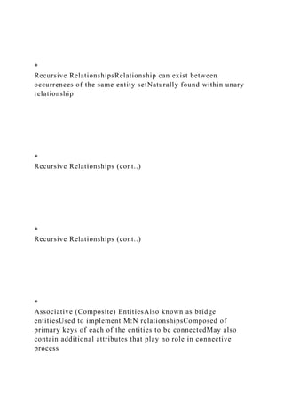 *
Recursive RelationshipsRelationship can exist between
occurrences of the same entity setNaturally found within unary
relationship
*
Recursive Relationships (cont..)
*
Recursive Relationships (cont..)
*
Associative (Composite) EntitiesAlso known as bridge
entitiesUsed to implement M:N relationshipsComposed of
primary keys of each of the entities to be connectedMay also
contain additional attributes that play no role in connective
process
 