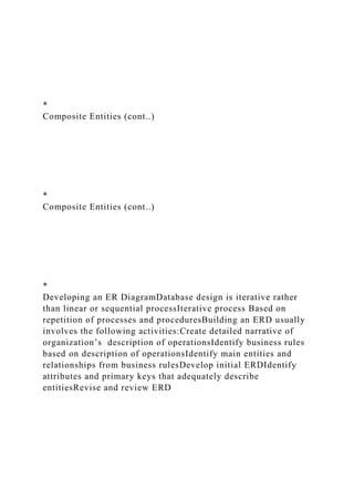 *
Composite Entities (cont..)
*
Composite Entities (cont..)
*
Developing an ER DiagramDatabase design is iterative rather
than linear or sequential processIterative process Based on
repetition of processes and proceduresBuilding an ERD usually
involves the following activities:Create detailed narrative of
organization’s description of operationsIdentify business rules
based on description of operationsIdentify main entities and
relationships from business rulesDevelop initial ERDIdentify
attributes and primary keys that adequately describe
entitiesRevise and review ERD
 